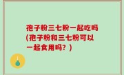 孢子粉三七粉一起吃吗(孢子粉和三七粉可以一起食用吗？)