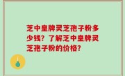 芝中皇牌灵芝孢子粉多少钱？了解芝中皇牌灵芝孢子粉的价格？