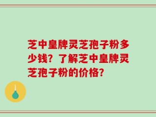 芝中皇牌灵芝孢子粉多少钱？了解芝中皇牌灵芝孢子粉的价格？