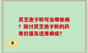 灵芝孢子粉可治哪些病？探讨灵芝孢子粉的药用价值及适用病症？
