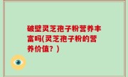 破壁灵芝孢子粉营养丰富吗(灵芝孢子粉的营养价值？)