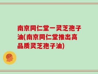 南京同仁堂一灵芝孢子油(南京同仁堂推出高品质灵芝孢子油)