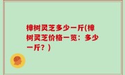 樟树灵芝多少一斤(樟树灵芝价格一览：多少一斤？)