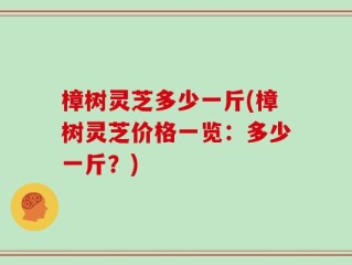 樟树灵芝多少一斤(樟树灵芝价格一览：多少一斤？)