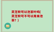 灵芝粉可以泡茶叶吗(灵芝粉可不可以用来泡茶？)