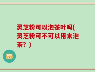 灵芝粉可以泡茶叶吗(灵芝粉可不可以用来泡茶？)