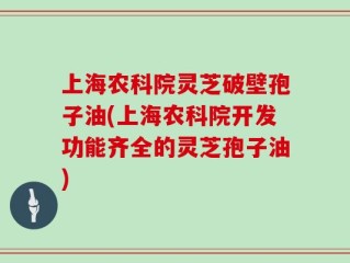 上海农科院灵芝破壁孢子油(上海农科院开发功能齐全的灵芝孢子油)