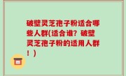 破壁灵芝孢子粉适合哪些人群(适合谁？破壁灵芝孢子粉的适用人群！)