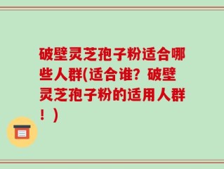 破壁灵芝孢子粉适合哪些人群(适合谁？破壁灵芝孢子粉的适用人群！)