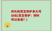 开片的灵芝养护多久可以吃(灵芝养护：何时可以食用？)