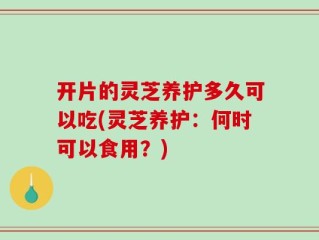 开片的灵芝养护多久可以吃(灵芝养护：何时可以食用？)
