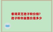 香港灵芝孢子粉价格？孢子粉市面售价是多少