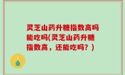 灵芝山药升糖指数高吗能吃吗(灵芝山药升糖指数高，还能吃吗？)