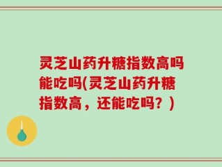 灵芝山药升糖指数高吗能吃吗(灵芝山药升糖指数高，还能吃吗？)