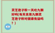 灵芝孢子粉一天吃九颗好吗(每天食用九颗灵芝孢子粉对健康有益吗？)