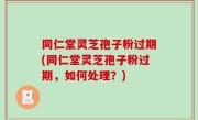 同仁堂灵芝孢子粉过期(同仁堂灵芝孢子粉过期，如何处理？)