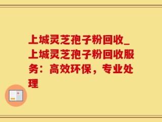 上城灵芝孢子粉回收_上城灵芝孢子粉回收服务：高效环保，专业处理