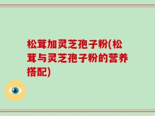松茸加灵芝孢子粉(松茸与灵芝孢子粉的营养搭配)