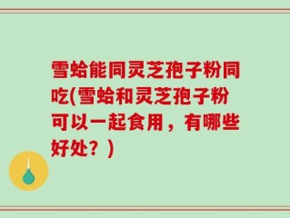 雪蛤能同灵芝孢子粉同吃(雪蛤和灵芝孢子粉可以一起食用，有哪些好处？)