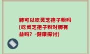 肺可以吃灵芝孢子粉吗(吃灵芝孢子粉对肺有益吗？-健康探讨)