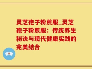 灵芝孢子粉煎服_灵芝孢子粉煎服：传统养生秘诀与现代健康实践的完美结合