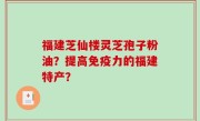 福建芝仙楼灵芝孢子粉油？提高免疫力的福建特产？