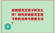 高破壁灵芝孢子粉怎么样？探究高破壁灵芝孢子粉的功效与使用方法？