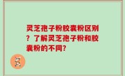 灵芝孢子粉胶囊粉区别？了解灵芝孢子粉和胶囊粉的不同？