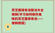 灵芝菌排骨汤做法大全视频(学习如何制作美味的灵芝菌排骨汤——视频教程)
