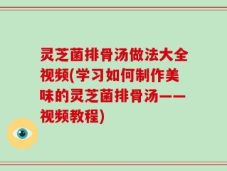 灵芝菌排骨汤做法大全视频(学习如何制作美味的灵芝菌排骨汤——视频教程)