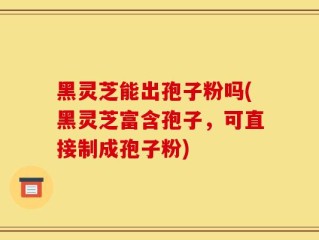 黑灵芝能出孢子粉吗(黑灵芝富含孢子，可直接制成孢子粉)