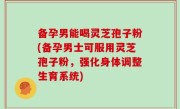 备孕男能喝灵芝孢子粉(备孕男士可服用灵芝孢子粉，强化身体调整生育系统)