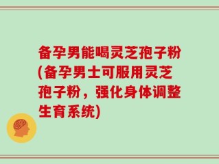备孕男能喝灵芝孢子粉(备孕男士可服用灵芝孢子粉，强化身体调整生育系统)