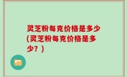 灵芝粉每克价格是多少(灵芝粉每克价格是多少？)