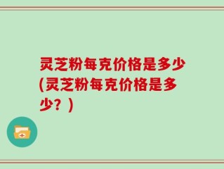 灵芝粉每克价格是多少(灵芝粉每克价格是多少？)