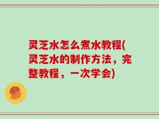 灵芝水怎么煮水教程(灵芝水的制作方法，完整教程，一次学会)