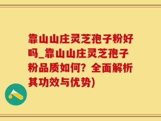 靠山山庄灵芝孢子粉好吗_靠山山庄灵芝孢子粉品质如何？全面解析其功效与优势)