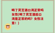 喝了灵芝酒口渴正常吗女性(喝了灵芝酒后口渴是正常的吗？女性注意！)