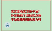 灵芝堂有灵芝孢子油？外婆住院了我能买点孢子油给她增强免疫力吗