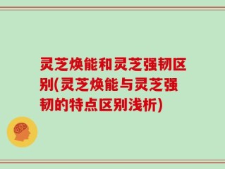 灵芝焕能和灵芝强韧区别(灵芝焕能与灵芝强韧的特点区别浅析)