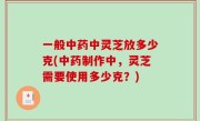 一般中药中灵芝放多少克(中药制作中，灵芝需要使用多少克？)
