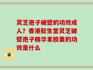灵芝孢子破壁的功效成人？香港懿生堂灵芝破壁孢子精华素胶囊的功效是什么