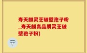 寿天麒灵芝破壁孢子粉_寿天麒高品质灵芝破壁孢子粉)