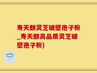 寿天麒灵芝破壁孢子粉_寿天麒高品质灵芝破壁孢子粉)