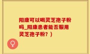 阳康可以喝灵芝孢子粉吗_阳康患者能否服用灵芝孢子粉？)