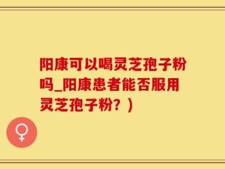 阳康可以喝灵芝孢子粉吗_阳康患者能否服用灵芝孢子粉？)