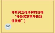 仲景灵芝孢子粉的价格_“仲景灵芝孢子粉超值优惠”)