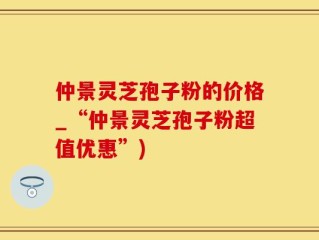仲景灵芝孢子粉的价格_“仲景灵芝孢子粉超值优惠”)
