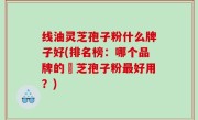 线油灵芝孢子粉什么牌子好(排名榜：哪个品牌的靈芝孢子粉最好用？)