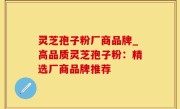 灵芝孢子粉厂商品牌_高品质灵芝孢子粉：精选厂商品牌推荐
